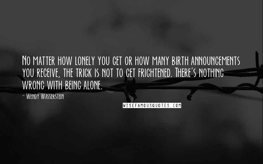 Wendy Wasserstein Quotes: No matter how lonely you get or how many birth announcements you receive, the trick is not to get frightened. There's nothing wrong with being alone.