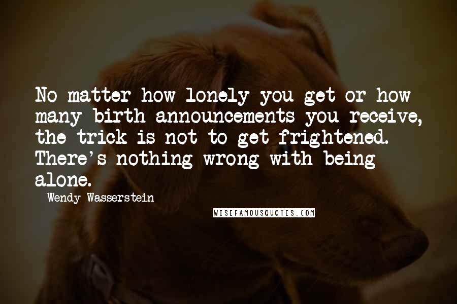 Wendy Wasserstein Quotes: No matter how lonely you get or how many birth announcements you receive, the trick is not to get frightened. There's nothing wrong with being alone.