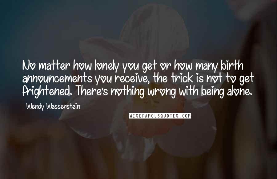 Wendy Wasserstein Quotes: No matter how lonely you get or how many birth announcements you receive, the trick is not to get frightened. There's nothing wrong with being alone.