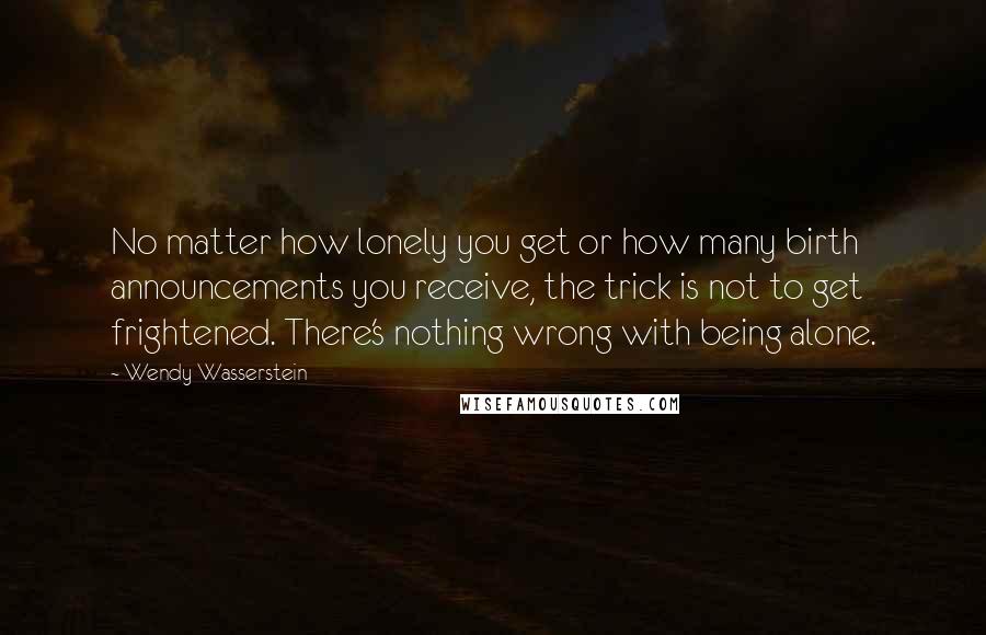 Wendy Wasserstein Quotes: No matter how lonely you get or how many birth announcements you receive, the trick is not to get frightened. There's nothing wrong with being alone.