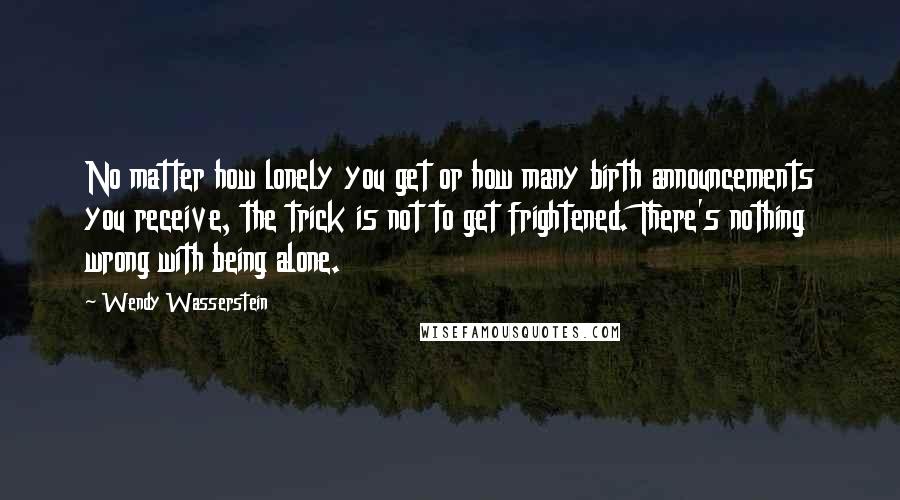 Wendy Wasserstein Quotes: No matter how lonely you get or how many birth announcements you receive, the trick is not to get frightened. There's nothing wrong with being alone.