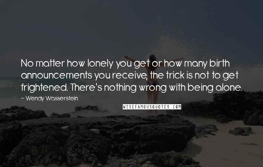 Wendy Wasserstein Quotes: No matter how lonely you get or how many birth announcements you receive, the trick is not to get frightened. There's nothing wrong with being alone.