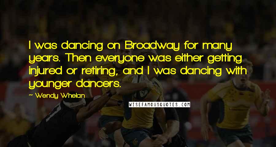 Wendy Whelan Quotes: I was dancing on Broadway for many years. Then everyone was either getting injured or retiring, and I was dancing with younger dancers.