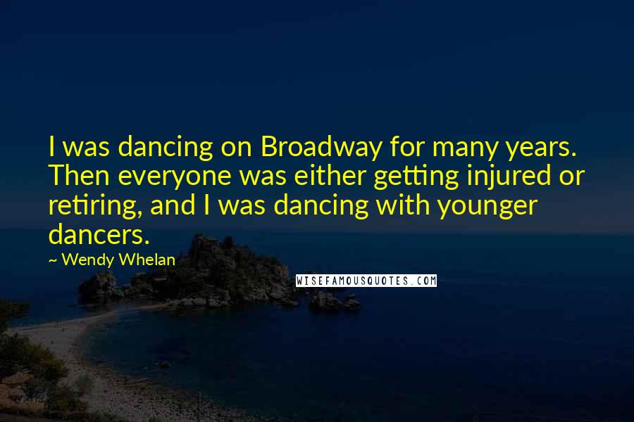 Wendy Whelan Quotes: I was dancing on Broadway for many years. Then everyone was either getting injured or retiring, and I was dancing with younger dancers.