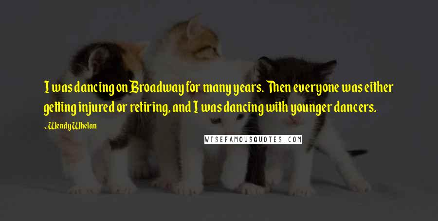 Wendy Whelan Quotes: I was dancing on Broadway for many years. Then everyone was either getting injured or retiring, and I was dancing with younger dancers.