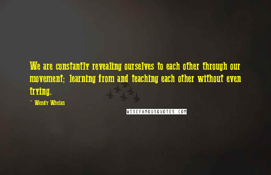Wendy Whelan Quotes: We are constantly revealing ourselves to each other through our movement; learning from and teaching each other without even trying.