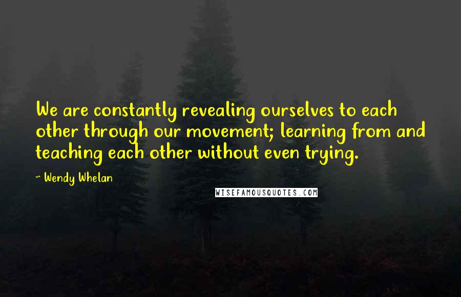 Wendy Whelan Quotes: We are constantly revealing ourselves to each other through our movement; learning from and teaching each other without even trying.