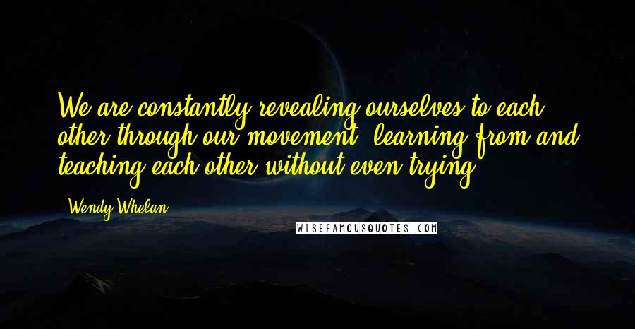 Wendy Whelan Quotes: We are constantly revealing ourselves to each other through our movement; learning from and teaching each other without even trying.
