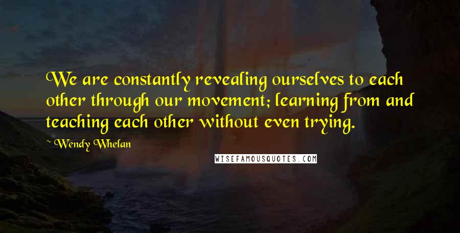 Wendy Whelan Quotes: We are constantly revealing ourselves to each other through our movement; learning from and teaching each other without even trying.