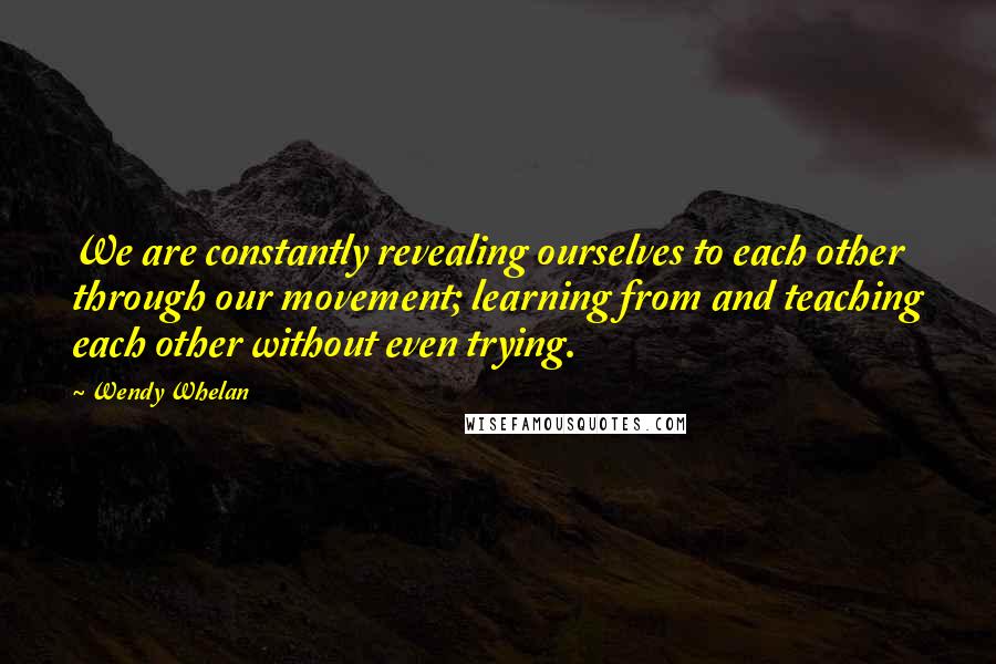 Wendy Whelan Quotes: We are constantly revealing ourselves to each other through our movement; learning from and teaching each other without even trying.
