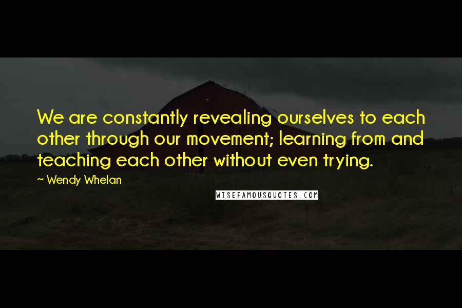 Wendy Whelan Quotes: We are constantly revealing ourselves to each other through our movement; learning from and teaching each other without even trying.
