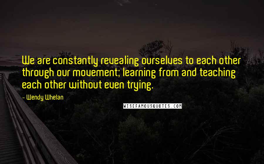 Wendy Whelan Quotes: We are constantly revealing ourselves to each other through our movement; learning from and teaching each other without even trying.