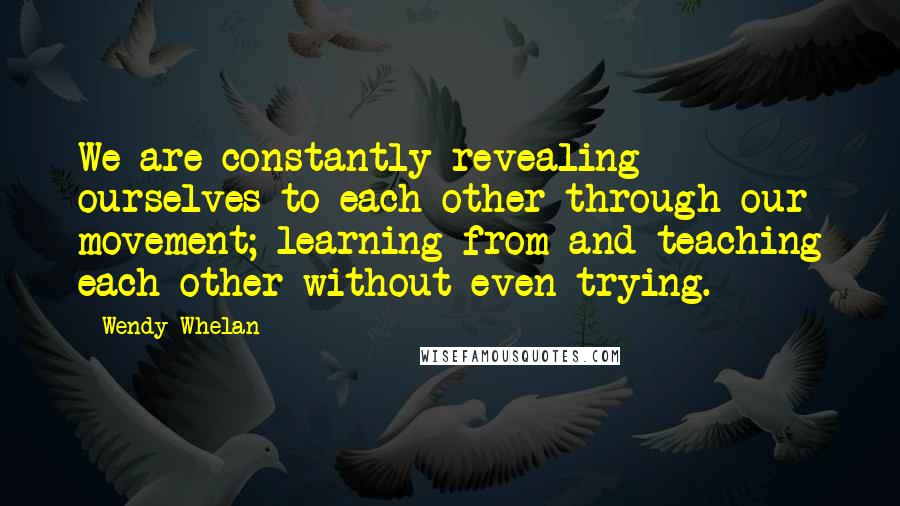 Wendy Whelan Quotes: We are constantly revealing ourselves to each other through our movement; learning from and teaching each other without even trying.