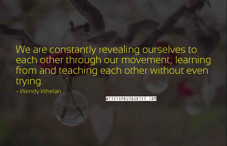 Wendy Whelan Quotes: We are constantly revealing ourselves to each other through our movement; learning from and teaching each other without even trying.