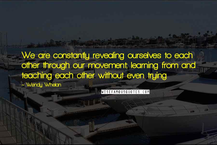 Wendy Whelan Quotes: We are constantly revealing ourselves to each other through our movement; learning from and teaching each other without even trying.