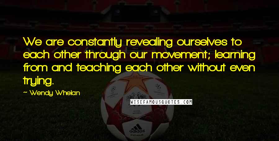 Wendy Whelan Quotes: We are constantly revealing ourselves to each other through our movement; learning from and teaching each other without even trying.