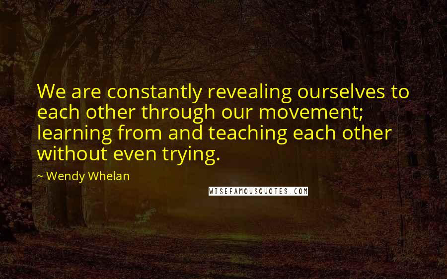 Wendy Whelan Quotes: We are constantly revealing ourselves to each other through our movement; learning from and teaching each other without even trying.