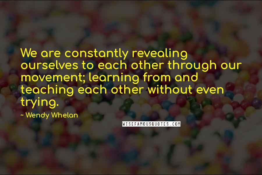 Wendy Whelan Quotes: We are constantly revealing ourselves to each other through our movement; learning from and teaching each other without even trying.