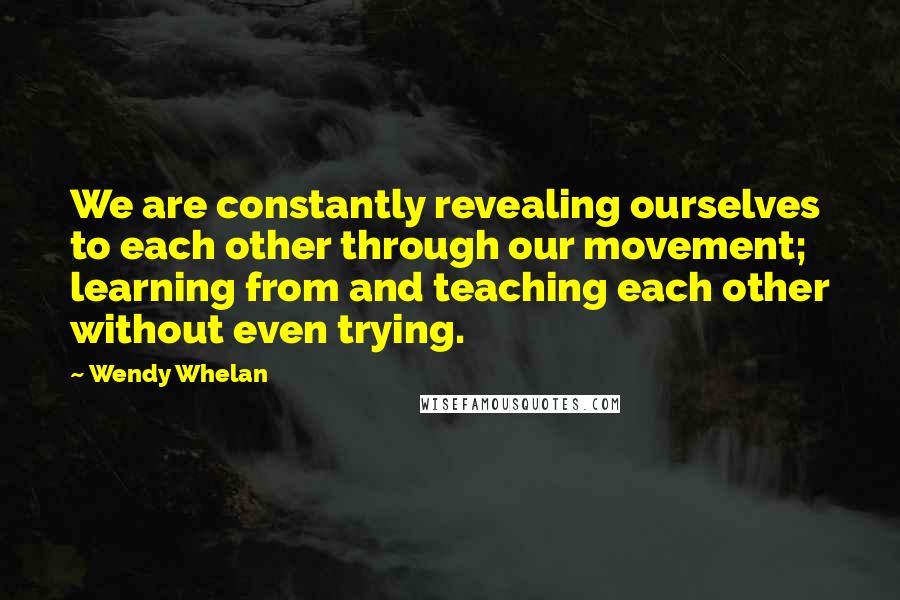 Wendy Whelan Quotes: We are constantly revealing ourselves to each other through our movement; learning from and teaching each other without even trying.