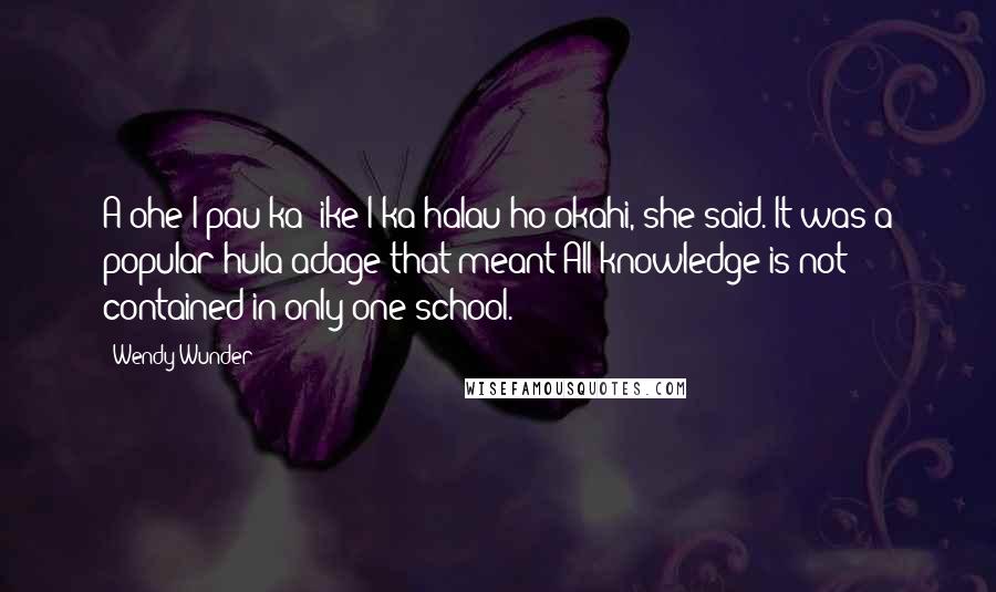 Wendy Wunder Quotes: A'ohe I pau ka 'ike I ka halau ho'okahi, she said. It was a popular hula adage that meant:All knowledge is not contained in only one school.