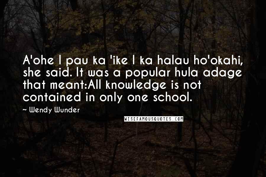 Wendy Wunder Quotes: A'ohe I pau ka 'ike I ka halau ho'okahi, she said. It was a popular hula adage that meant:All knowledge is not contained in only one school.
