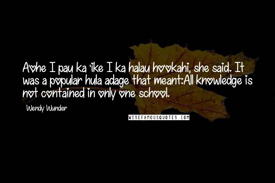 Wendy Wunder Quotes: A'ohe I pau ka 'ike I ka halau ho'okahi, she said. It was a popular hula adage that meant:All knowledge is not contained in only one school.