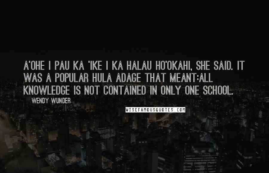 Wendy Wunder Quotes: A'ohe I pau ka 'ike I ka halau ho'okahi, she said. It was a popular hula adage that meant:All knowledge is not contained in only one school.