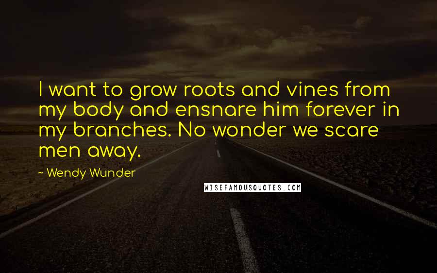 Wendy Wunder Quotes: I want to grow roots and vines from my body and ensnare him forever in my branches. No wonder we scare men away.