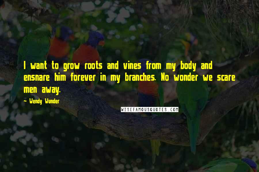 Wendy Wunder Quotes: I want to grow roots and vines from my body and ensnare him forever in my branches. No wonder we scare men away.