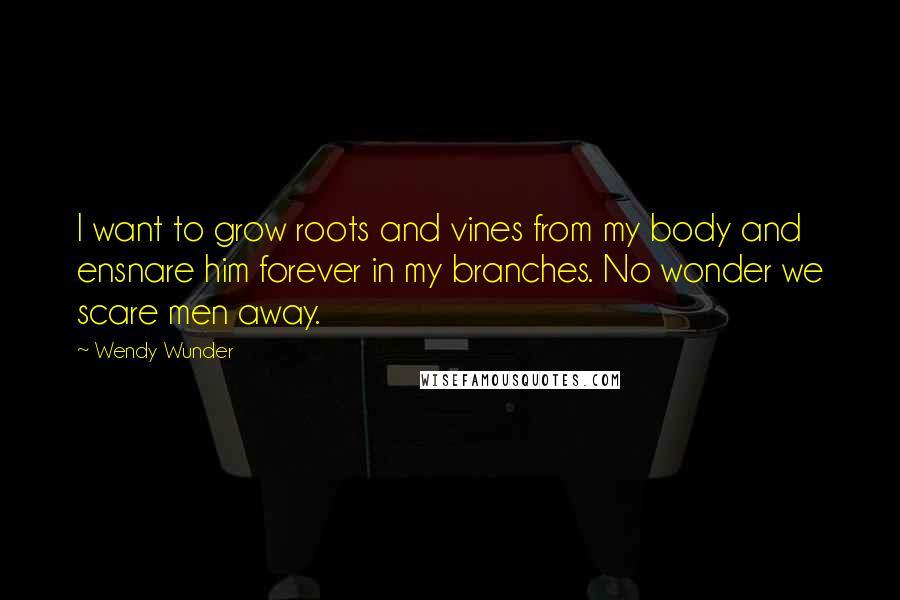 Wendy Wunder Quotes: I want to grow roots and vines from my body and ensnare him forever in my branches. No wonder we scare men away.