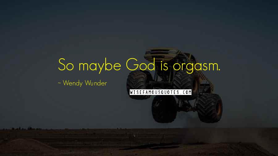 Wendy Wunder Quotes: So maybe God is orgasm.