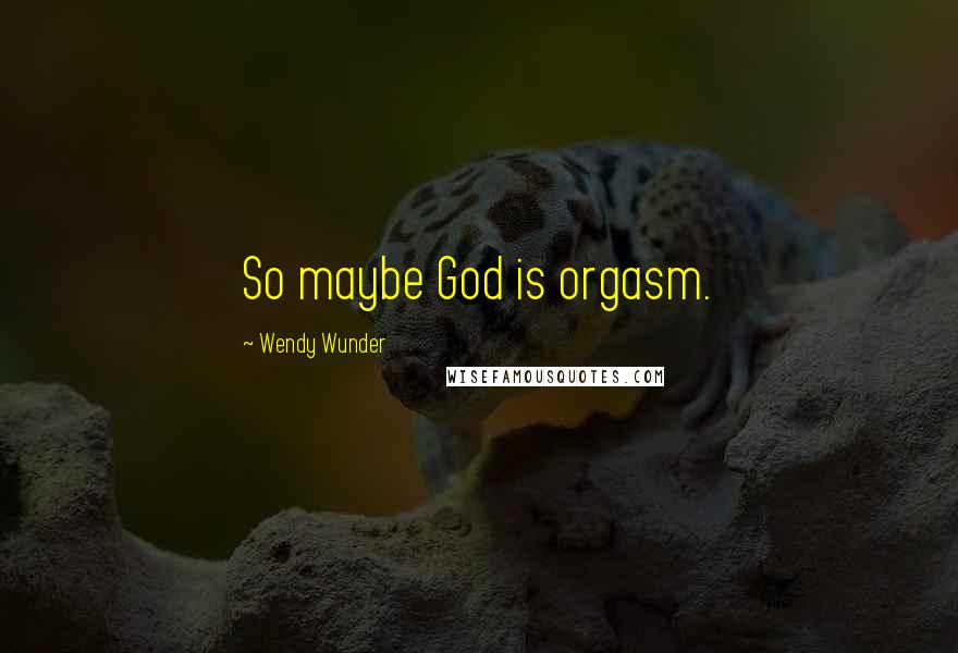Wendy Wunder Quotes: So maybe God is orgasm.