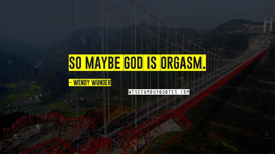 Wendy Wunder Quotes: So maybe God is orgasm.