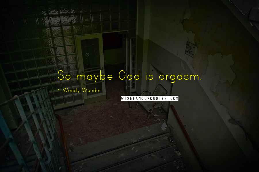 Wendy Wunder Quotes: So maybe God is orgasm.