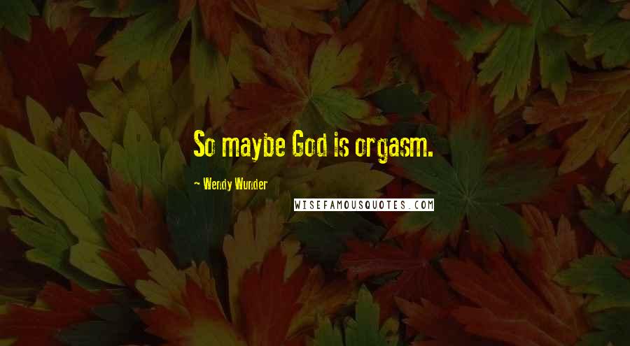 Wendy Wunder Quotes: So maybe God is orgasm.