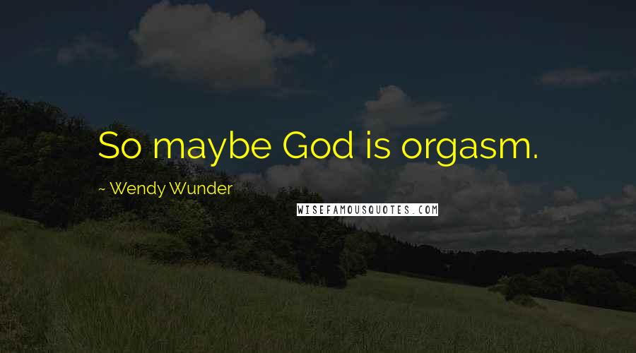 Wendy Wunder Quotes: So maybe God is orgasm.