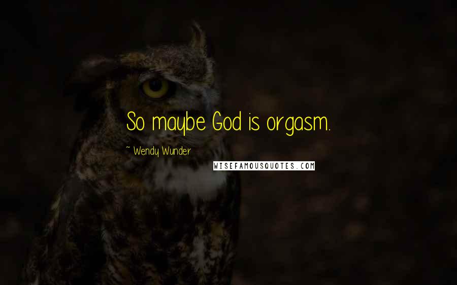 Wendy Wunder Quotes: So maybe God is orgasm.