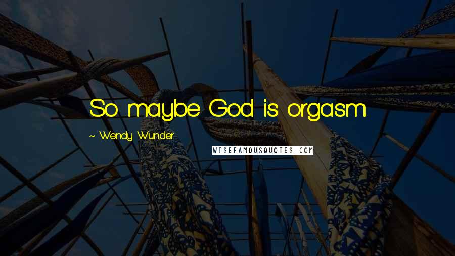 Wendy Wunder Quotes: So maybe God is orgasm.