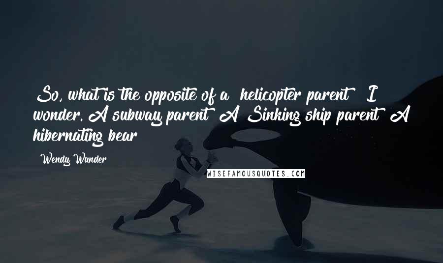 Wendy Wunder Quotes: So, what is the opposite of a "helicopter parent?" I wonder. A subway parent? A Sinking ship parent? A hibernating bear?