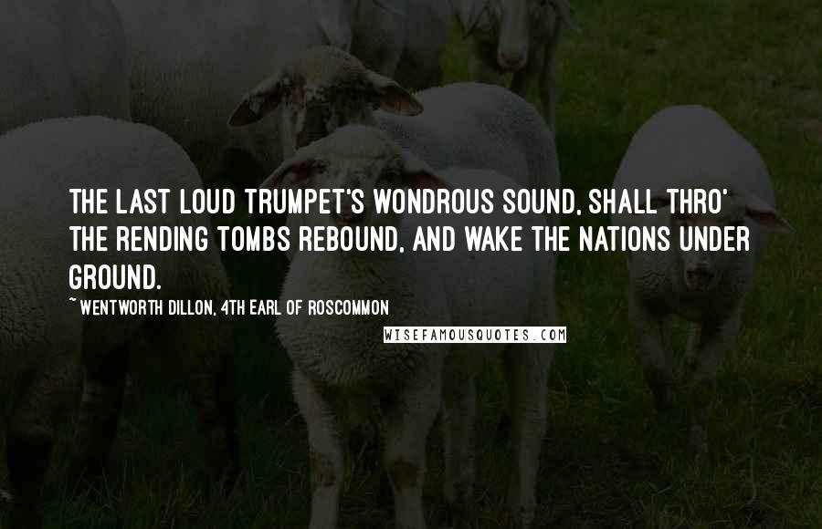 Wentworth Dillon, 4th Earl Of Roscommon Quotes: The last loud trumpet's wondrous sound, Shall thro' the rending tombs rebound, And wake the nations under ground.