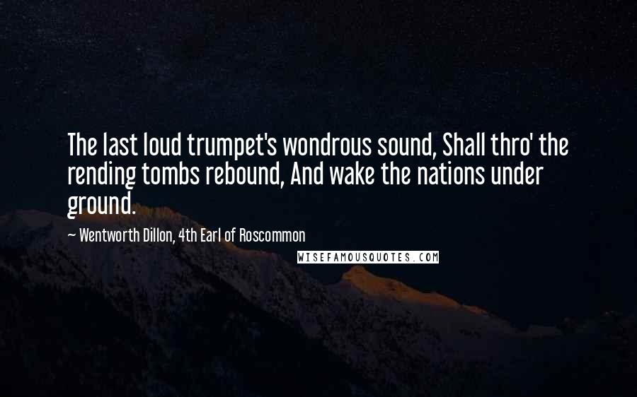 Wentworth Dillon, 4th Earl Of Roscommon Quotes: The last loud trumpet's wondrous sound, Shall thro' the rending tombs rebound, And wake the nations under ground.
