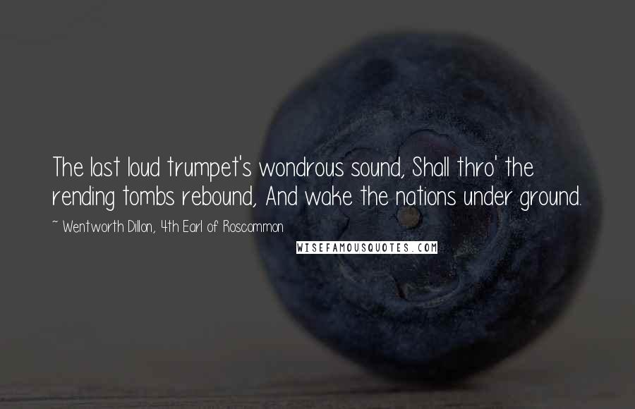 Wentworth Dillon, 4th Earl Of Roscommon Quotes: The last loud trumpet's wondrous sound, Shall thro' the rending tombs rebound, And wake the nations under ground.