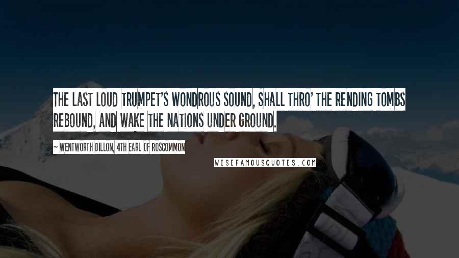 Wentworth Dillon, 4th Earl Of Roscommon Quotes: The last loud trumpet's wondrous sound, Shall thro' the rending tombs rebound, And wake the nations under ground.