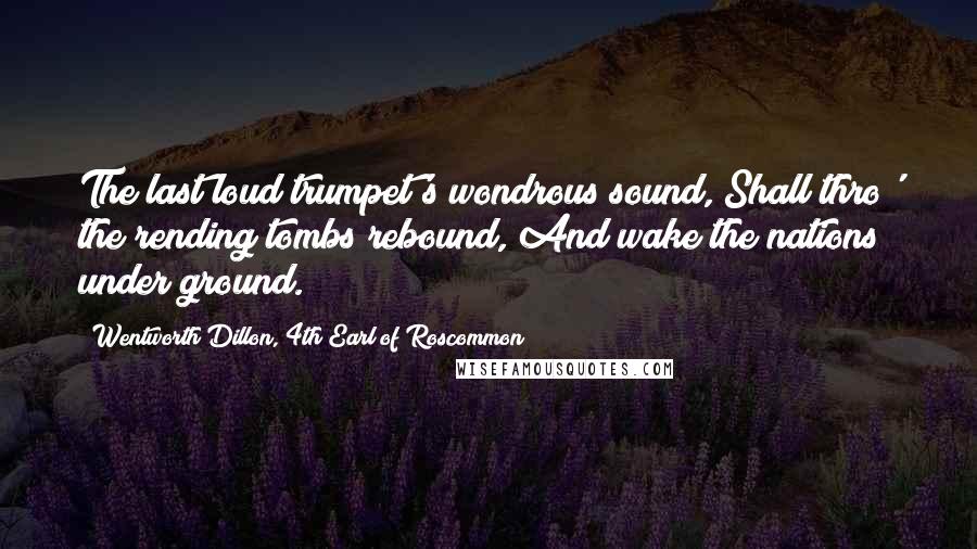 Wentworth Dillon, 4th Earl Of Roscommon Quotes: The last loud trumpet's wondrous sound, Shall thro' the rending tombs rebound, And wake the nations under ground.