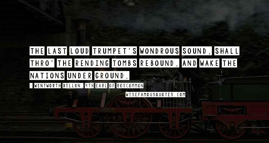 Wentworth Dillon, 4th Earl Of Roscommon Quotes: The last loud trumpet's wondrous sound, Shall thro' the rending tombs rebound, And wake the nations under ground.