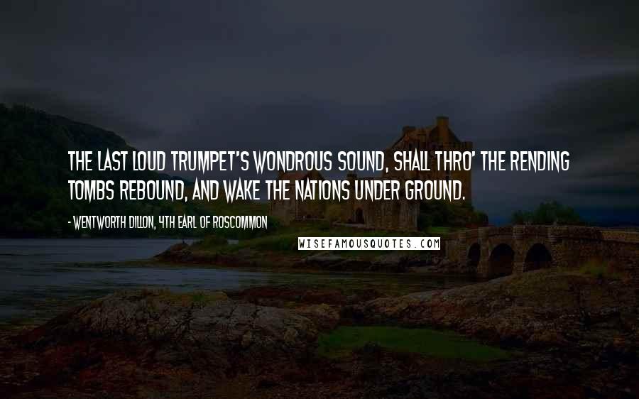 Wentworth Dillon, 4th Earl Of Roscommon Quotes: The last loud trumpet's wondrous sound, Shall thro' the rending tombs rebound, And wake the nations under ground.