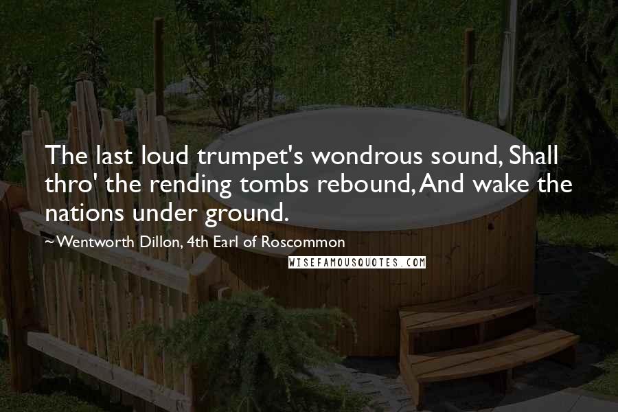 Wentworth Dillon, 4th Earl Of Roscommon Quotes: The last loud trumpet's wondrous sound, Shall thro' the rending tombs rebound, And wake the nations under ground.