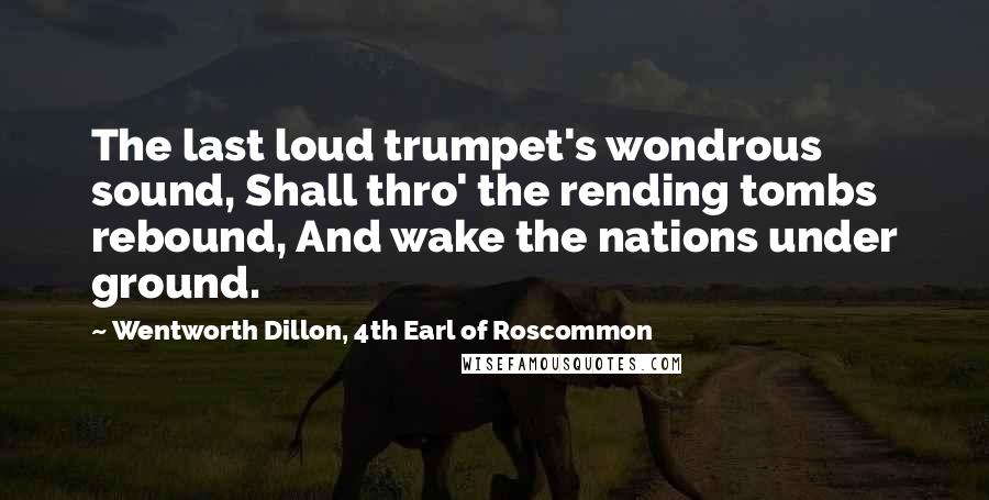 Wentworth Dillon, 4th Earl Of Roscommon Quotes: The last loud trumpet's wondrous sound, Shall thro' the rending tombs rebound, And wake the nations under ground.