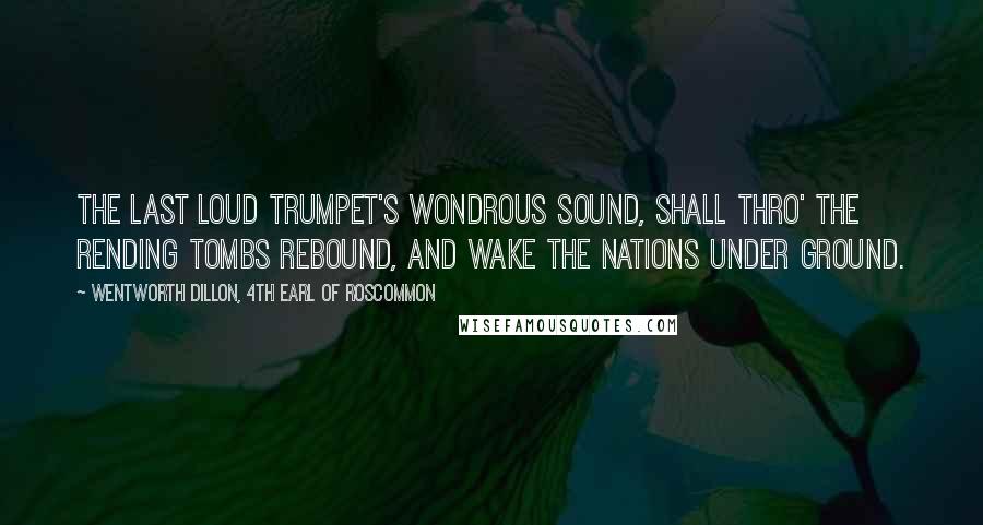 Wentworth Dillon, 4th Earl Of Roscommon Quotes: The last loud trumpet's wondrous sound, Shall thro' the rending tombs rebound, And wake the nations under ground.