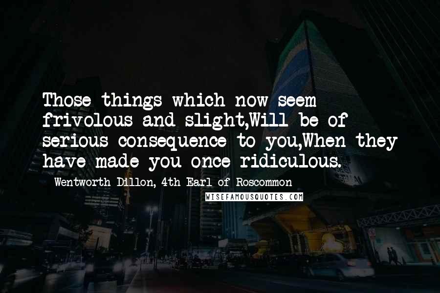 Wentworth Dillon, 4th Earl Of Roscommon Quotes: Those things which now seem frivolous and slight,Will be of serious consequence to you,When they have made you once ridiculous.